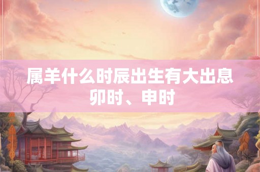 属羊什么时辰出生有大出息 卯时、申时