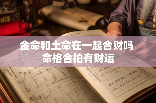 金命和土命在一起合财吗 命格合拍有财运 金命和土命在一起合财吗 命格合拍有财运