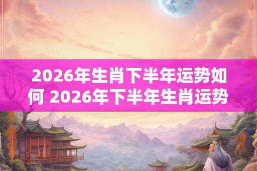 2026年生肖下半年运势如何 2026年下半年生肖运势展望