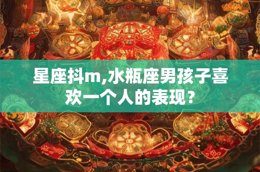 星座抖m,水瓶座男孩子喜欢一个人的表现? 星座抖m,水瓶座男孩子喜欢一个人的表现?