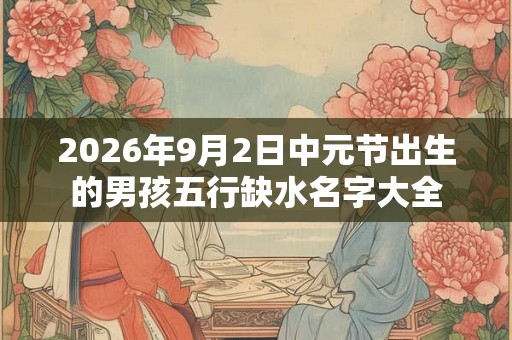 2026年9月2日中元节出生的男孩五行缺水名字大全 2026年9月2日中元节出生的男孩五行缺水名字大全