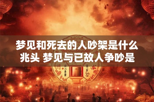 梦见和死去的人吵架是什么兆头 梦见与已故人争吵是什么预示