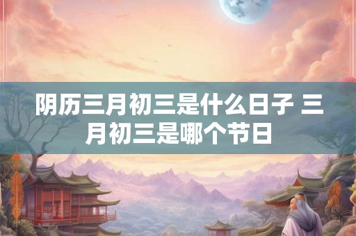 阴历三月初三是什么日子 三月初三是哪个节日