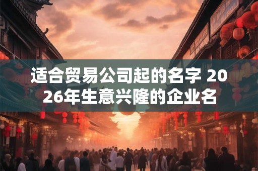 适合贸易公司起的名字 2026年生意兴隆的企业名