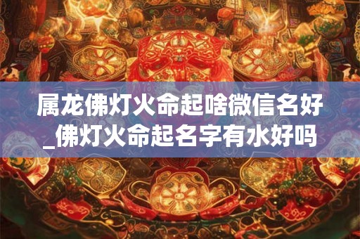 属龙佛灯火命起啥微信名好_佛灯火命起名字有水好吗