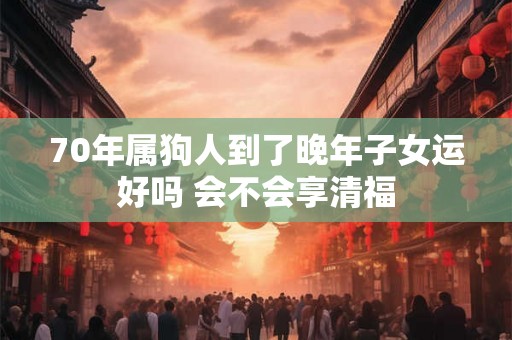 70年属狗人到了晚年子女运好吗 会不会享清福 70年属狗人到了晚年子女运好吗 会不会享清福