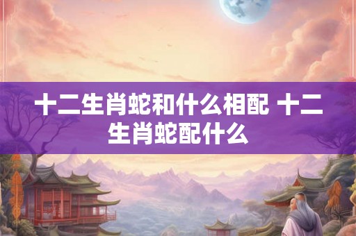 十二生肖蛇和什么相配 十二生肖蛇配什么