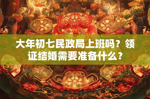 大年初七民政局上班吗？领证结婚需要准备什么？