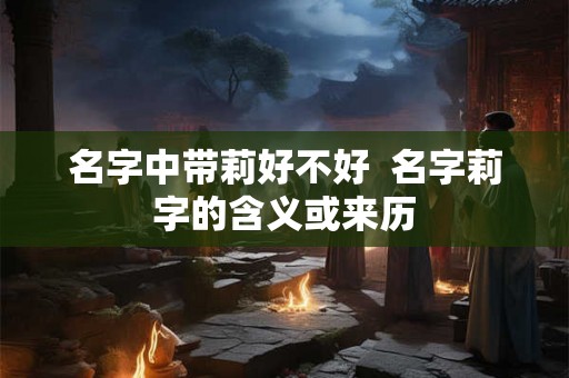 名字中带莉好不好  名字莉字的含义或来历