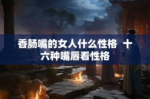 香肠嘴的女人什么性格 十六种嘴唇看性格 香肠嘴的女人什么性格 十六种嘴唇看性格