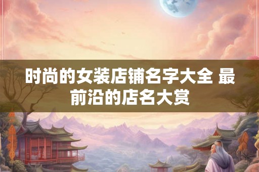 时尚的女装店铺名字大全 最前沿的店名大赏 时尚的女装店铺名字大全 最前沿的店名大赏