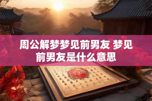 周公解梦梦见前男友 梦见前男友是什么意思 周公解梦梦见前男友 梦见前男友是什么意思
