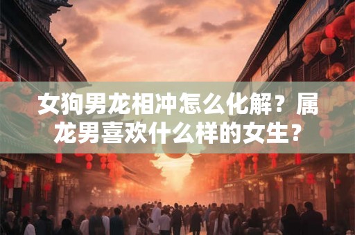 女狗男龙相冲怎么化解？属龙男喜欢什么样的女生？