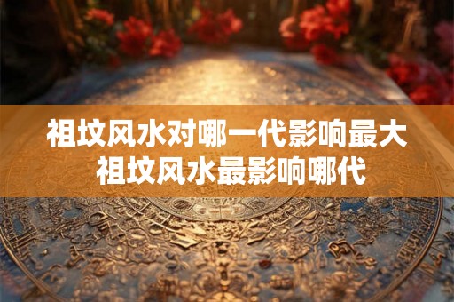 祖坟风水对哪一代影响最大 祖坟风水最影响哪代