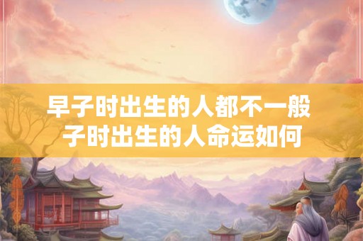早子时出生的人都不一般 子时出生的人命运如何