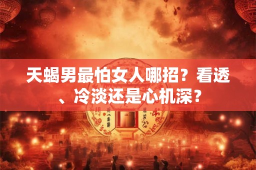 天蝎男最怕女人哪招?看透、冷淡还是心机深? 天蝎男最怕女人哪招?看透、冷淡还是心机深?