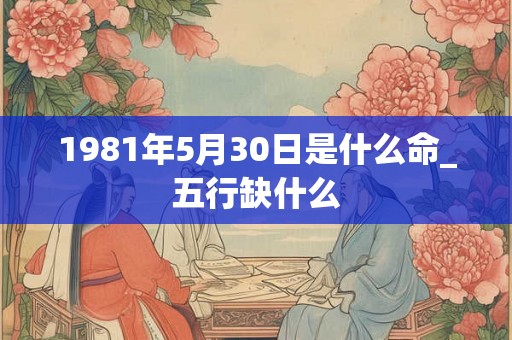 1981年5月30日是什么命_五行缺什么 1981年5月30日是什么命_五行缺什么