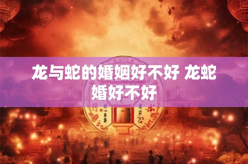 龙与蛇的婚姻好不好 龙蛇婚好不好