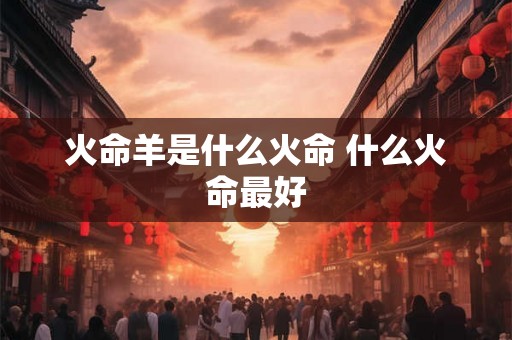 火命羊是什么火命 什么火命最好 火命羊是什么火命 什么火命最好