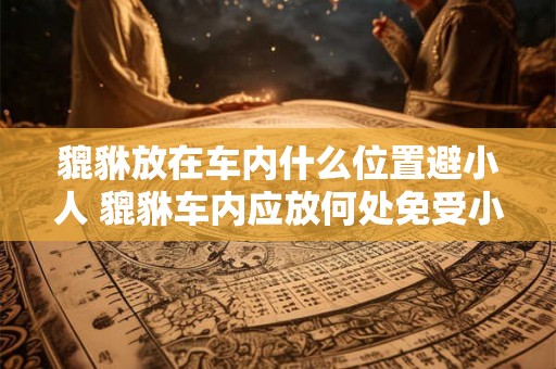 貔貅放在车内什么位置避小人 貔貅车内应放何处免受小人侵扰