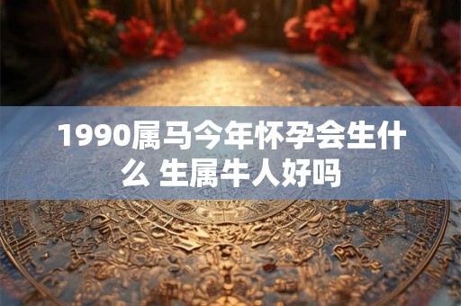 1990属马今年怀孕会生什么 生属牛人好吗