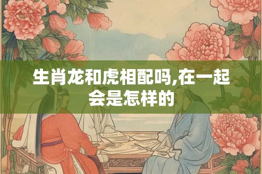 生肖龙和虎相配吗,在一起会是怎样的 生肖龙和虎相配吗,在一起会是怎样的