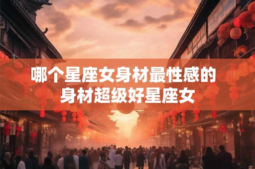 哪个星座女身材最性感的 身材超级好星座女 哪个星座女身材最性感的 身材超级好星座女