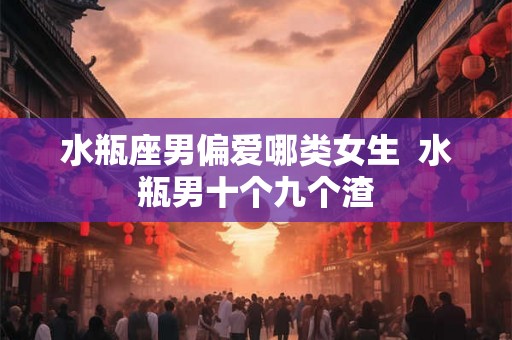水瓶座男偏爱哪类女生 水瓶男十个九个渣 水瓶座男偏爱哪类女生 水瓶男十个九个渣