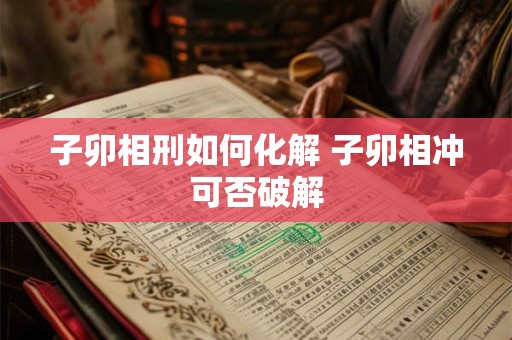 子卯相刑如何化解 子卯相冲可否破解 子卯相刑如何化解 子卯相冲可否破解