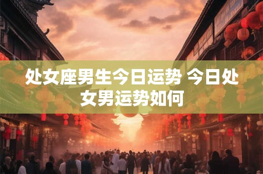 处女座男生今日运势 今日处女男运势如何 处女座男生今日运势 今日处女男运势如何