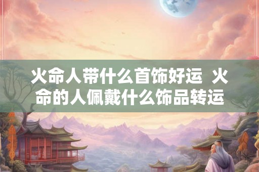 火命人带什么首饰好运  火命的人佩戴什么饰品转运