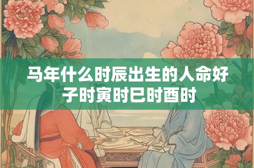 马年什么时辰出生的人命好 子时寅时巳时酉时