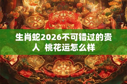 生肖蛇2026不可错过的贵人 桃花运怎么样 生肖蛇2026不可错过的贵人 桃花运怎么样