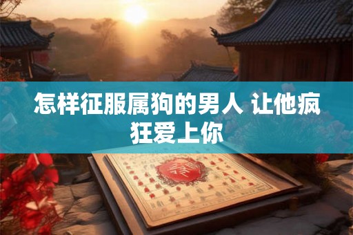 怎样征服属狗的男人 让他疯狂爱上你
