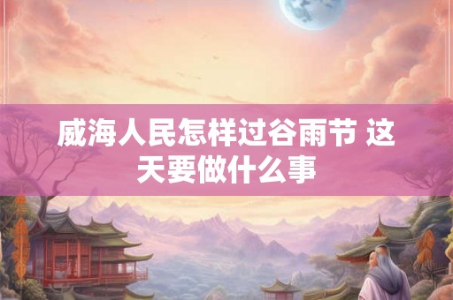 威海人民怎样过谷雨节 这天要做什么事