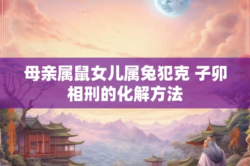 母亲属鼠女儿属兔犯克 子卯相刑的化解方法