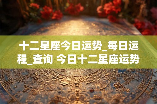 十二星座今日运势_每日运程_查询 今日十二星座运势如何