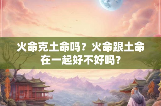 火命克土命吗?火命跟土命在一起好不好吗? 火命克土命吗?火命跟土命在一起好不好吗?