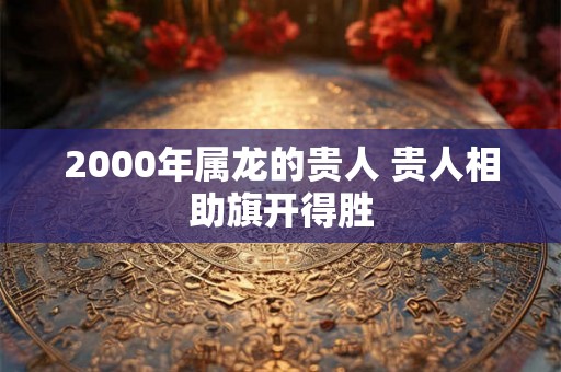 2000年属龙的贵人 贵人相助旗开得胜