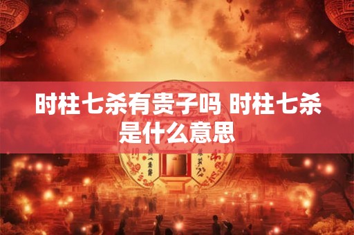 时柱七杀有贵子吗 时柱七杀是什么意思