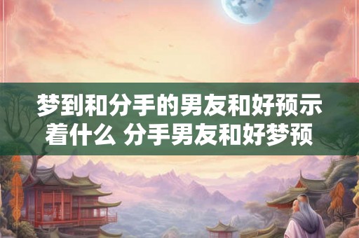梦到和分手的男友和好预示着什么 分手男友和好梦预示什么