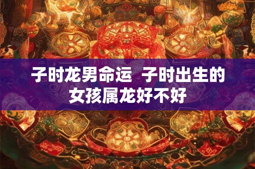 子时龙男命运  子时出生的女孩属龙好不好