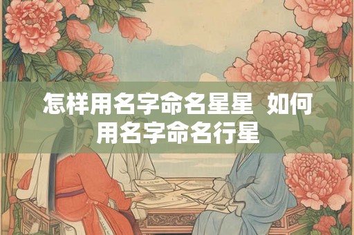 怎样用名字命名星星 如何用名字命名行星 怎样用名字命名星星 如何用名字命名行星