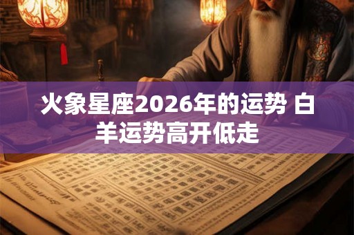 火象星座2026年的运势 白羊运势高开低走 火象星座2026年的运势 白羊运势高开低走