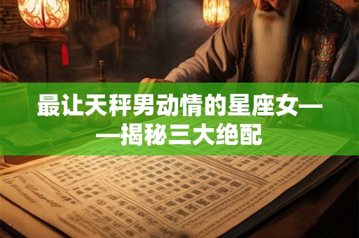最让天秤男动情的星座女——揭秘三大绝配