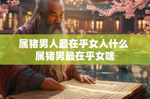 属猪男人最在乎女人什么 属猪男最在乎女啥