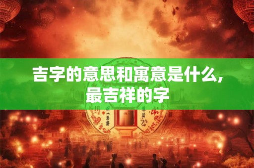 吉字的意思和寓意是什么,最吉祥的字