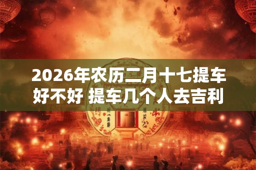2026年农历二月十七提车好不好 提车几个人去吉利
