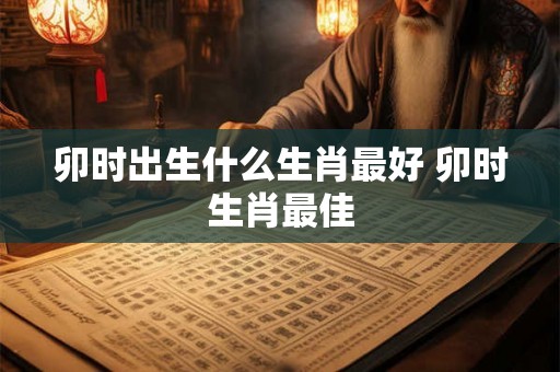 卯时出生什么生肖最好 卯时生肖最佳