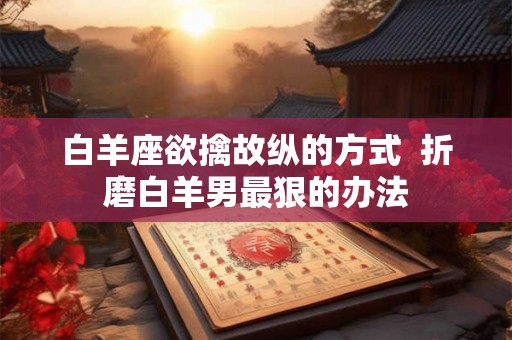 白羊座欲擒故纵的方式  折磨白羊男最狠的办法